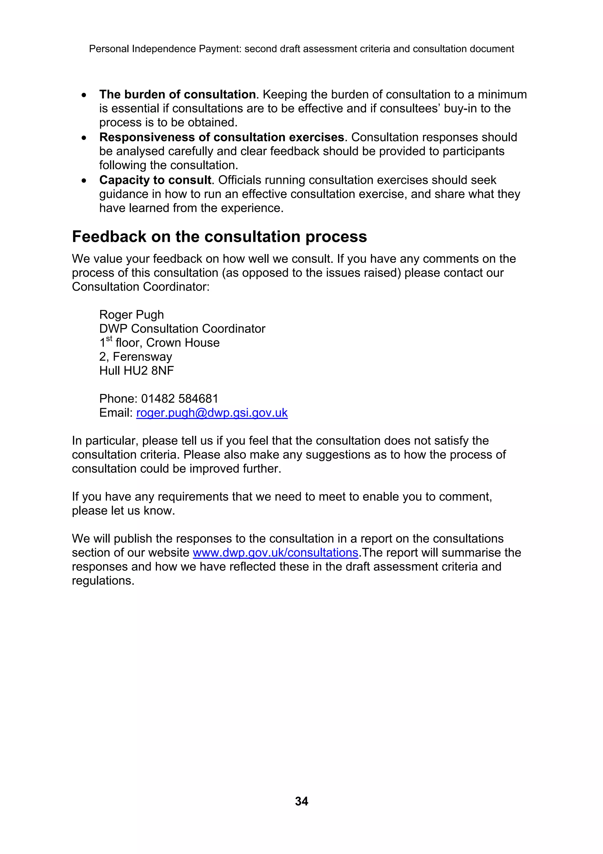 Personal Independence Payment: second draft assessment criteria and consultation document



      The burden of consultation. Keeping the burden of consultation to a minimum
       is essential if consultations are to be effective and if consultees’ buy-in to the
       process is to be obtained.
      Responsiveness of consultation exercises. Consultation responses should
       be analysed carefully and clear feedback should be provided to participants
       following the consultation.
      Capacity to consult. Officials running consultation exercises should seek
       guidance in how to run an effective consultation exercise, and share what they
       have learned from the experience.

Feedback on the consultation process
We value your feedback on how well we consult. If you have any comments on the
process of this consultation (as opposed to the issues raised) please contact our
Consultation Coordinator:

       Roger Pugh
       DWP Consultation Coordinator
       1st floor, Crown House
       2, Ferensway
       Hull HU2 8NF

       Phone: 01482 584681
       Email: roger.pugh@dwp.gsi.gov.uk

In particular, please tell us if you feel that the consultation does not satisfy the
consultation criteria. Please also make any suggestions as to how the process of
consultation could be improved further.

If you have any requirements that we need to meet to enable you to comment,
please let us know.

We will publish the responses to the consultation in a report on the consultations
section of our website www.dwp.gov.uk/consultations.The report will summarise the
responses and how we have reflected these in the draft assessment criteria and
regulations.




                                                34
 