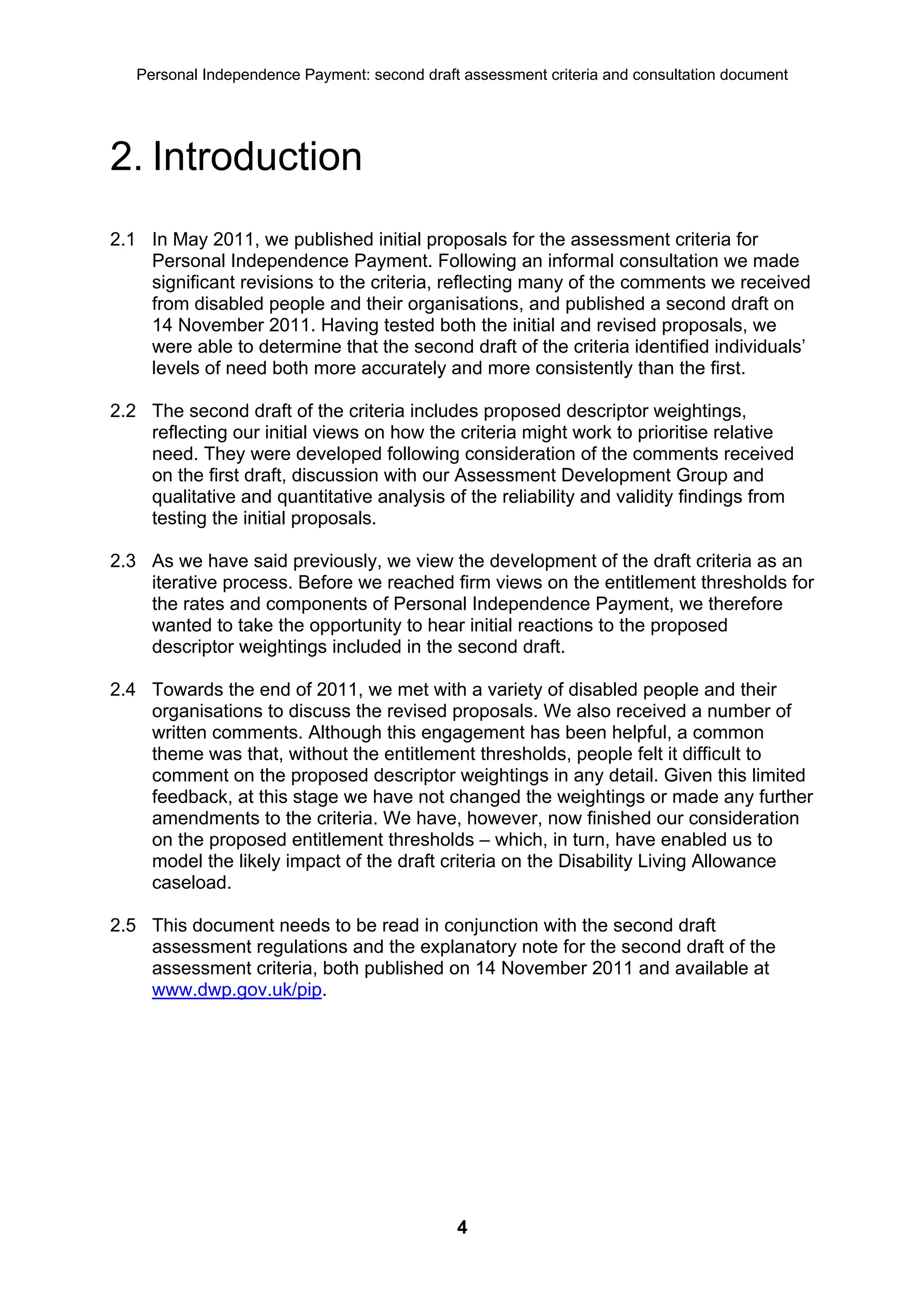 Personal Independence Payment: second draft assessment criteria and consultation document




2. Introduction
2.1 In May 2011, we published initial proposals for the assessment criteria for
    Personal Independence Payment. Following an informal consultation we made
    significant revisions to the criteria, reflecting many of the comments we received
    from disabled people and their organisations, and published a second draft on
    14 November 2011. Having tested both the initial and revised proposals, we
    were able to determine that the second draft of the criteria identified individuals’
    levels of need both more accurately and more consistently than the first.

2.2 The second draft of the criteria includes proposed descriptor weightings,
    reflecting our initial views on how the criteria might work to prioritise relative
    need. They were developed following consideration of the comments received
    on the first draft, discussion with our Assessment Development Group and
    qualitative and quantitative analysis of the reliability and validity findings from
    testing the initial proposals.

2.3 As we have said previously, we view the development of the draft criteria as an
    iterative process. Before we reached firm views on the entitlement thresholds for
    the rates and components of Personal Independence Payment, we therefore
    wanted to take the opportunity to hear initial reactions to the proposed
    descriptor weightings included in the second draft.

2.4 Towards the end of 2011, we met with a variety of disabled people and their
    organisations to discuss the revised proposals. We also received a number of
    written comments. Although this engagement has been helpful, a common
    theme was that, without the entitlement thresholds, people felt it difficult to
    comment on the proposed descriptor weightings in any detail. Given this limited
    feedback, at this stage we have not changed the weightings or made any further
    amendments to the criteria. We have, however, now finished our consideration
    on the proposed entitlement thresholds – which, in turn, have enabled us to
    model the likely impact of the draft criteria on the Disability Living Allowance
    caseload.

2.5 This document needs to be read in conjunction with the second draft
    assessment regulations and the explanatory note for the second draft of the
    assessment criteria, both published on 14 November 2011 and available at
    www.dwp.gov.uk/pip.




                                              4
 