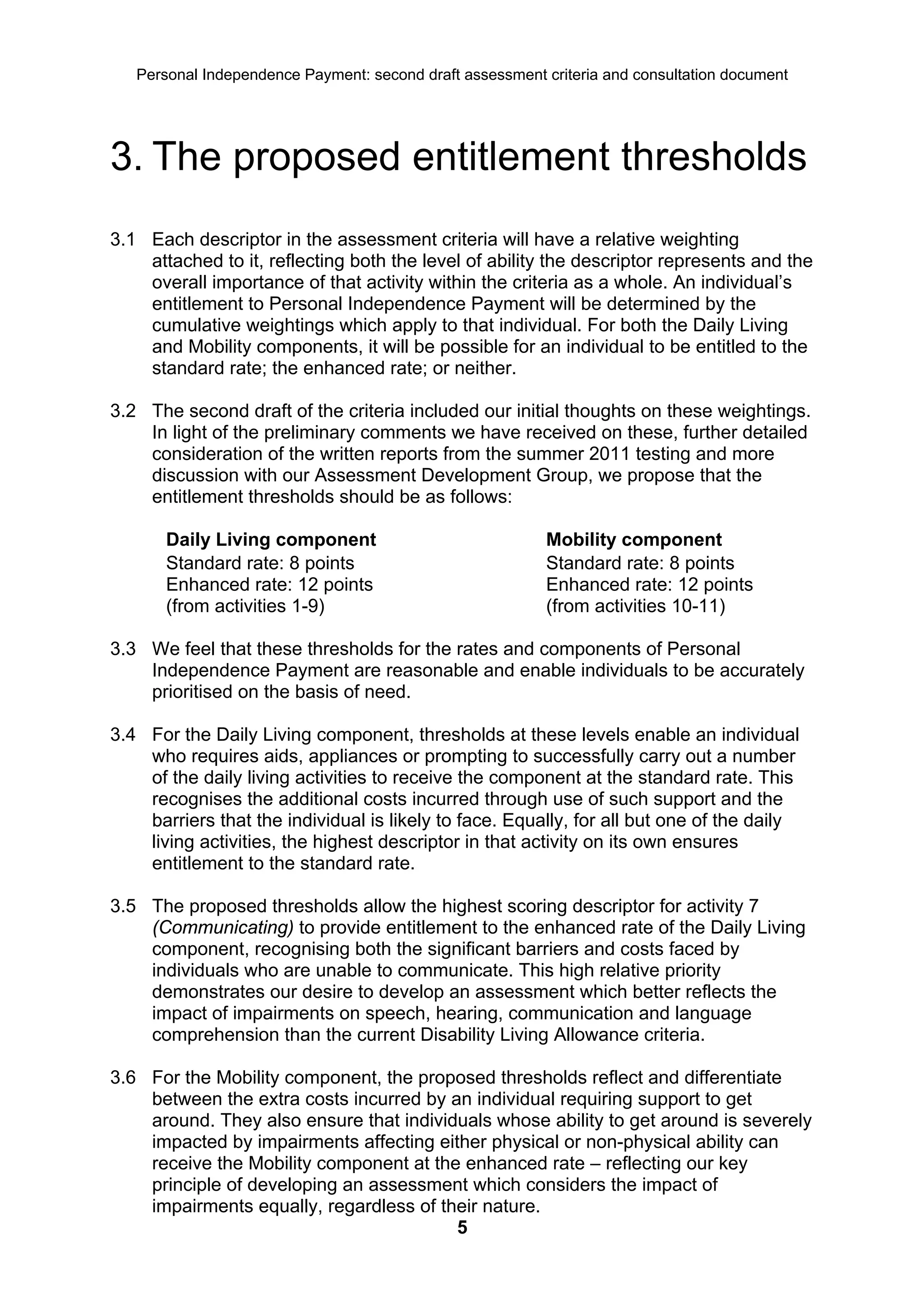 Personal Independence Payment: second draft assessment criteria and consultation document




3. The proposed entitlement thresholds
3.1 Each descriptor in the assessment criteria will have a relative weighting
    attached to it, reflecting both the level of ability the descriptor represents and the
    overall importance of that activity within the criteria as a whole. An individual’s
    entitlement to Personal Independence Payment will be determined by the
    cumulative weightings which apply to that individual. For both the Daily Living
    and Mobility components, it will be possible for an individual to be entitled to the
    standard rate; the enhanced rate; or neither.

3.2 The second draft of the criteria included our initial thoughts on these weightings.
    In light of the preliminary comments we have received on these, further detailed
    consideration of the written reports from the summer 2011 testing and more
    discussion with our Assessment Development Group, we propose that the
    entitlement thresholds should be as follows:

       Daily Living component                             Mobility component
       Standard rate: 8 points                            Standard rate: 8 points
       Enhanced rate: 12 points                           Enhanced rate: 12 points
       (from activities 1-9)                              (from activities 10-11)

3.3 We feel that these thresholds for the rates and components of Personal
    Independence Payment are reasonable and enable individuals to be accurately
    prioritised on the basis of need.

3.4 For the Daily Living component, thresholds at these levels enable an individual
    who requires aids, appliances or prompting to successfully carry out a number
    of the daily living activities to receive the component at the standard rate. This
    recognises the additional costs incurred through use of such support and the
    barriers that the individual is likely to face. Equally, for all but one of the daily
    living activities, the highest descriptor in that activity on its own ensures
    entitlement to the standard rate.

3.5 The proposed thresholds allow the highest scoring descriptor for activity 7
    (Communicating) to provide entitlement to the enhanced rate of the Daily Living
    component, recognising both the significant barriers and costs faced by
    individuals who are unable to communicate. This high relative priority
    demonstrates our desire to develop an assessment which better reflects the
    impact of impairments on speech, hearing, communication and language
    comprehension than the current Disability Living Allowance criteria.

3.6 For the Mobility component, the proposed thresholds reflect and differentiate
    between the extra costs incurred by an individual requiring support to get
    around. They also ensure that individuals whose ability to get around is severely
    impacted by impairments affecting either physical or non-physical ability can
    receive the Mobility component at the enhanced rate – reflecting our key
    principle of developing an assessment which considers the impact of
    impairments equally, regardless of their nature.
                                         5
 