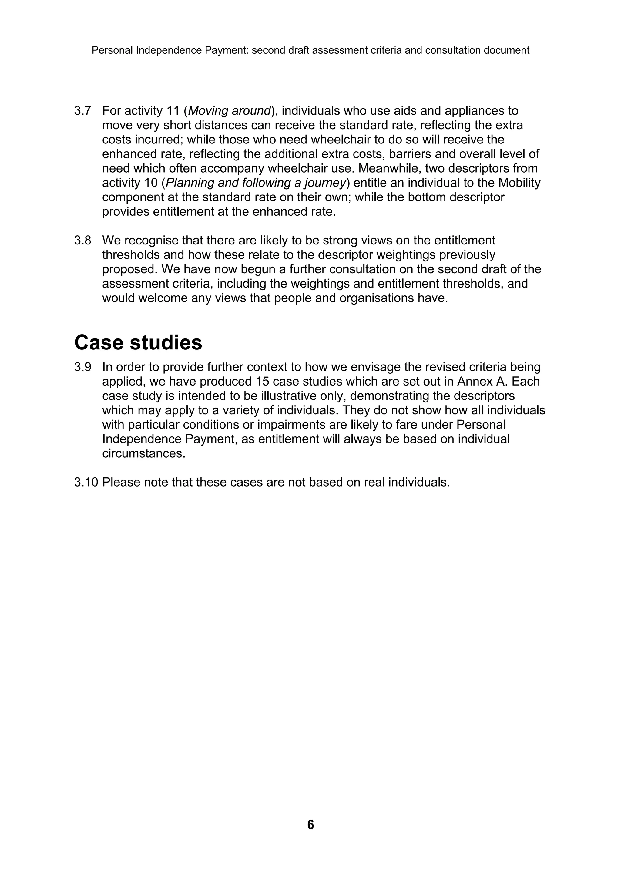 Personal Independence Payment: second draft assessment criteria and consultation document




3.7 For activity 11 (Moving around), individuals who use aids and appliances to
    move very short distances can receive the standard rate, reflecting the extra
    costs incurred; while those who need wheelchair to do so will receive the
    enhanced rate, reflecting the additional extra costs, barriers and overall level of
    need which often accompany wheelchair use. Meanwhile, two descriptors from
    activity 10 (Planning and following a journey) entitle an individual to the Mobility
    component at the standard rate on their own; while the bottom descriptor
    provides entitlement at the enhanced rate.

3.8 We recognise that there are likely to be strong views on the entitlement
    thresholds and how these relate to the descriptor weightings previously
    proposed. We have now begun a further consultation on the second draft of the
    assessment criteria, including the weightings and entitlement thresholds, and
    would welcome any views that people and organisations have.


Case studies
3.9 In order to provide further context to how we envisage the revised criteria being
    applied, we have produced 15 case studies which are set out in Annex A. Each
    case study is intended to be illustrative only, demonstrating the descriptors
    which may apply to a variety of individuals. They do not show how all individuals
    with particular conditions or impairments are likely to fare under Personal
    Independence Payment, as entitlement will always be based on individual
    circumstances.

3.10 Please note that these cases are not based on real individuals.




                                              6
 
