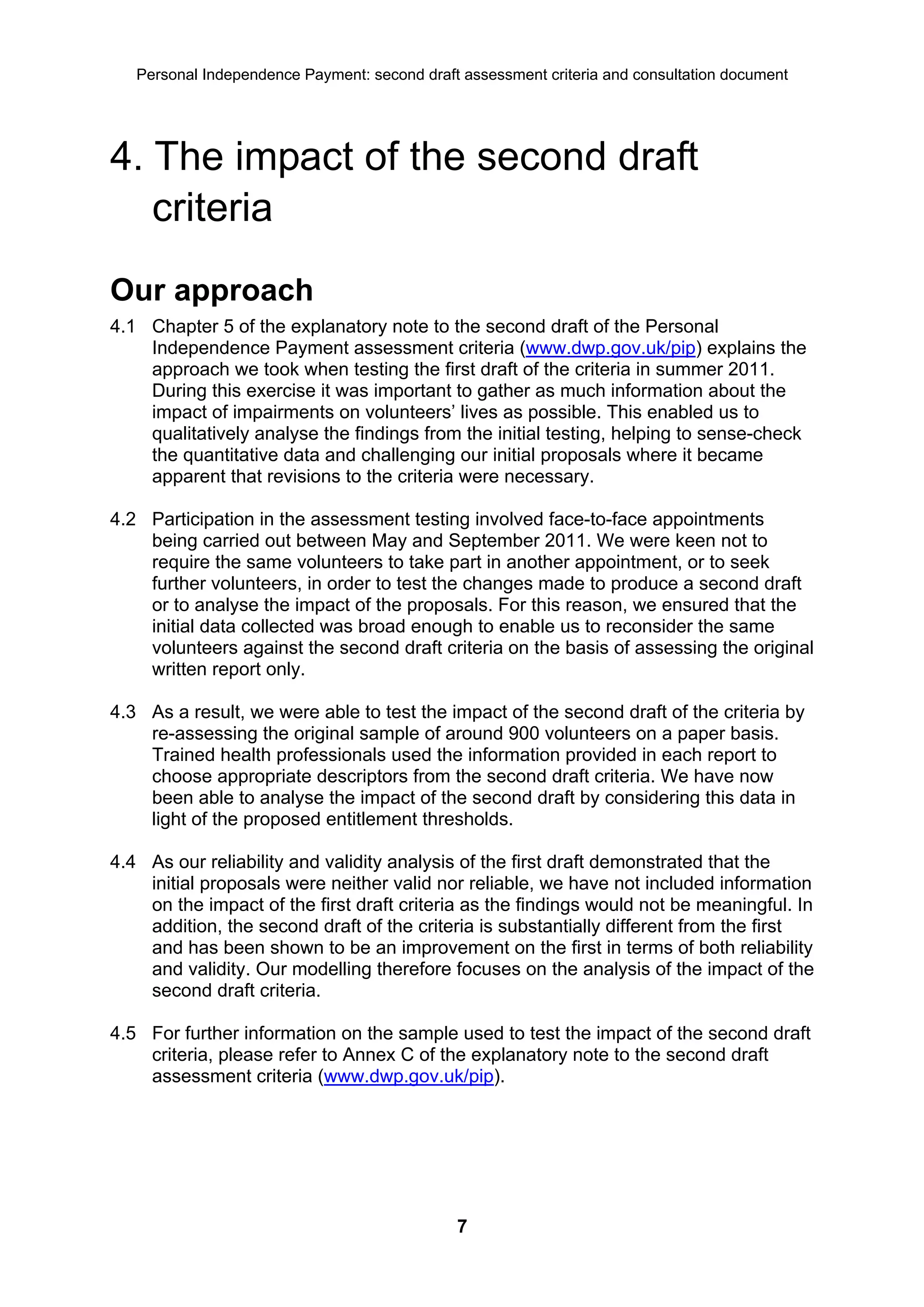 Personal Independence Payment: second draft assessment criteria and consultation document




4. The impact of the second draft
   criteria
Our approach
4.1 Chapter 5 of the explanatory note to the second draft of the Personal
    Independence Payment assessment criteria (www.dwp.gov.uk/pip) explains the
    approach we took when testing the first draft of the criteria in summer 2011.
    During this exercise it was important to gather as much information about the
    impact of impairments on volunteers’ lives as possible. This enabled us to
    qualitatively analyse the findings from the initial testing, helping to sense-check
    the quantitative data and challenging our initial proposals where it became
    apparent that revisions to the criteria were necessary.

4.2 Participation in the assessment testing involved face-to-face appointments
    being carried out between May and September 2011. We were keen not to
    require the same volunteers to take part in another appointment, or to seek
    further volunteers, in order to test the changes made to produce a second draft
    or to analyse the impact of the proposals. For this reason, we ensured that the
    initial data collected was broad enough to enable us to reconsider the same
    volunteers against the second draft criteria on the basis of assessing the original
    written report only.

4.3 As a result, we were able to test the impact of the second draft of the criteria by
    re-assessing the original sample of around 900 volunteers on a paper basis.
    Trained health professionals used the information provided in each report to
    choose appropriate descriptors from the second draft criteria. We have now
    been able to analyse the impact of the second draft by considering this data in
    light of the proposed entitlement thresholds.

4.4 As our reliability and validity analysis of the first draft demonstrated that the
    initial proposals were neither valid nor reliable, we have not included information
    on the impact of the first draft criteria as the findings would not be meaningful. In
    addition, the second draft of the criteria is substantially different from the first
    and has been shown to be an improvement on the first in terms of both reliability
    and validity. Our modelling therefore focuses on the analysis of the impact of the
    second draft criteria.

4.5 For further information on the sample used to test the impact of the second draft
    criteria, please refer to Annex C of the explanatory note to the second draft
    assessment criteria (www.dwp.gov.uk/pip).




                                              7
 