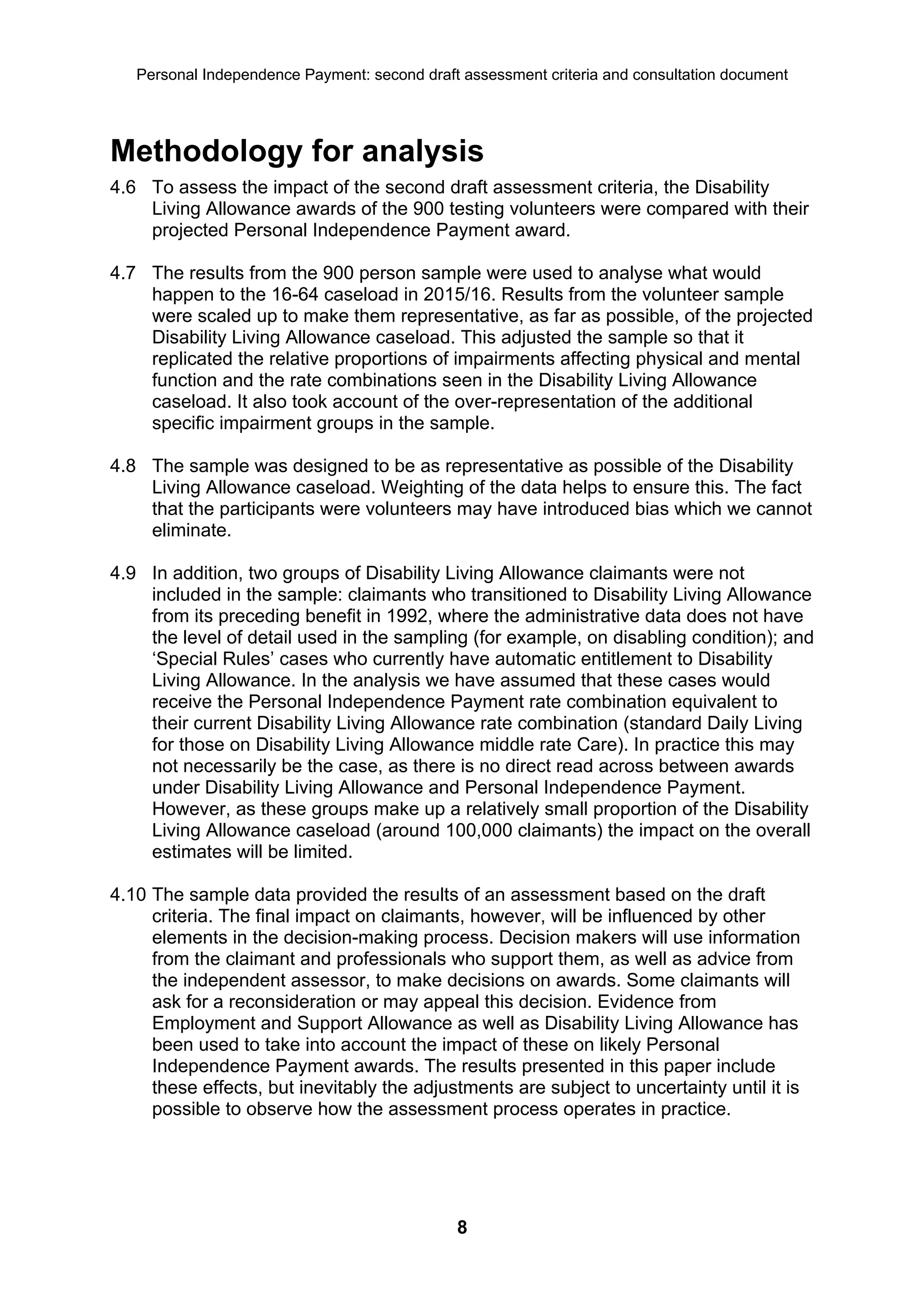 Personal Independence Payment: second draft assessment criteria and consultation document




Methodology for analysis
4.6 To assess the impact of the second draft assessment criteria, the Disability
    Living Allowance awards of the 900 testing volunteers were compared with their
    projected Personal Independence Payment award.

4.7 The results from the 900 person sample were used to analyse what would
    happen to the 16-64 caseload in 2015/16. Results from the volunteer sample
    were scaled up to make them representative, as far as possible, of the projected
    Disability Living Allowance caseload. This adjusted the sample so that it
    replicated the relative proportions of impairments affecting physical and mental
    function and the rate combinations seen in the Disability Living Allowance
    caseload. It also took account of the over-representation of the additional
    specific impairment groups in the sample.

4.8 The sample was designed to be as representative as possible of the Disability
    Living Allowance caseload. Weighting of the data helps to ensure this. The fact
    that the participants were volunteers may have introduced bias which we cannot
    eliminate.

4.9 In addition, two groups of Disability Living Allowance claimants were not
    included in the sample: claimants who transitioned to Disability Living Allowance
    from its preceding benefit in 1992, where the administrative data does not have
    the level of detail used in the sampling (for example, on disabling condition); and
    ‘Special Rules’ cases who currently have automatic entitlement to Disability
    Living Allowance. In the analysis we have assumed that these cases would
    receive the Personal Independence Payment rate combination equivalent to
    their current Disability Living Allowance rate combination (standard Daily Living
    for those on Disability Living Allowance middle rate Care). In practice this may
    not necessarily be the case, as there is no direct read across between awards
    under Disability Living Allowance and Personal Independence Payment.
    However, as these groups make up a relatively small proportion of the Disability
    Living Allowance caseload (around 100,000 claimants) the impact on the overall
    estimates will be limited.

4.10 The sample data provided the results of an assessment based on the draft
     criteria. The final impact on claimants, however, will be influenced by other
     elements in the decision-making process. Decision makers will use information
     from the claimant and professionals who support them, as well as advice from
     the independent assessor, to make decisions on awards. Some claimants will
     ask for a reconsideration or may appeal this decision. Evidence from
     Employment and Support Allowance as well as Disability Living Allowance has
     been used to take into account the impact of these on likely Personal
     Independence Payment awards. The results presented in this paper include
     these effects, but inevitably the adjustments are subject to uncertainty until it is
     possible to observe how the assessment process operates in practice.




                                              8
 