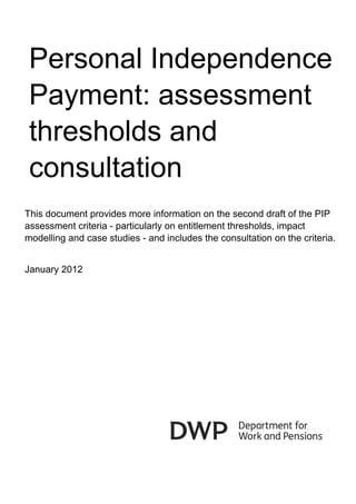 Personal Independence
 Payment: assessment
 thresholds and
 consultation
This document provides more information on the second draft of the PIP
assessment criteria - particularly on entitlement thresholds, impact
modelling and case studies - and includes the consultation on the criteria.


January 2012
 