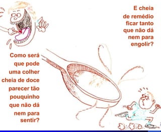 E cheia
                 de remédio
                  ficar tanto
                 que não dá
                   nem para
                    engolir?
  Como será
    que pode
  uma colher
cheia de doce
  parecer tão
  pouquinho
  que não dá
    nem para
       sentir?
 