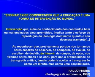 “ENSINAR EXIGE COMPREENDER QUE A EDUCAÇÃO É UMA
        FORMA DE INTERVENÇÃO NO MUNDO.”


 Intervenção que, além do conhecimento dos conteúdos bem
ou mal ensinados e/ou aprendidos, implica tanto o esforço de
            reprodução da ideologia dominante quanto o seu
                                      desmascaramento[...]

       Ao reconhecer que, precisamente porque nos tornamos
        seres capazes de observar, de comparar, de avaliar, de
      escolher, de decidir, de intervir, de romper, de optar, nos
  fizemos seres éticos e se abriu para nós a probabilidade de
     transgredir a ética, jamais poderia aceitar a transgressão
               como um direito, mas como uma possibilidade.

                                             PAULO FREIRE
                              (Pedagogia da autonomia, 1998)
 