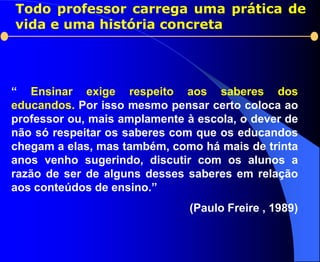 Todo professor carrega uma prática de
vida e uma história concreta




“ Ensinar exige respeito aos saberes dos
educandos. Por isso mesmo pensar certo coloca ao
professor ou, mais amplamente à escola, o dever de
não só respeitar os saberes com que os educandos
chegam a elas, mas também, como há mais de trinta
anos venho sugerindo, discutir com os alunos a
razão de ser de alguns desses saberes em relação
aos conteúdos de ensino.”
                               (Paulo Freire , 1989)
 