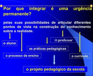 Por que integrar            é     uma         urgência
permanente?
pelas suas possibilidades de articular diferentes
pontos de vista na construção do conhecimento
sobre a realidade.

                                O professor
o aluno
               as práticas pedagógicas

 o processo de ensino                     o currículo



             o projeto pedagógico da escola
 