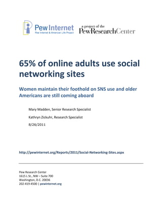 65% of online adults use social
networking sites
Women maintain their foothold on SNS use and older
Americans are still coming aboard

      Mary Madden, Senior Research Specialist

      Kathryn Zickuhr, Research Specialist
      8/26/2011




http://pewinternet.org/Reports/2011/Social-Networking-Sites.aspx




Pew Research Center
1615 L St., NW – Suite 700
Washington, D.C. 20036
202-419-4500 | pewinternet.org
 