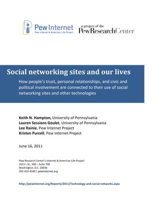Social networking sites and our lives
   How people’s trust, personal relationships, and civic and
   political involvement are connected to their use of social
   networking sites and other technologies




   Keith N. Hampton, University of Pennsylvania
   Lauren Sessions Goulet, University of Pennsylvania
   Lee Rainie, Pew Internet Project
   Kristen Purcell, Pew Internet Project


   June 16, 2011


   Pew Research Center’s Internet & American Life Project
   1615 L St., NW – Suite 700
   Washington, D.C. 20036
   202-419-4500 | pewinternet.org



   http://pewinternet.org/Reports/2011/Technology-and-social-networks.aspx
 