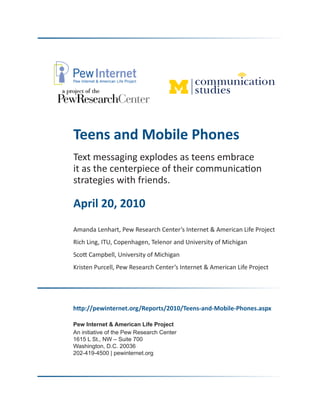Teens and Mobile Phones
Text messaging explodes as teens embrace
it as the centerpiece of their communication
strategies with friends.

April 20, 2010
Amanda Lenhart, Pew Research Center’s Internet & American Life Project
Rich Ling, ITU, Copenhagen, Telenor and University of Michigan
Scott Campbell, University of Michigan
Kristen Purcell, Pew Research Center’s Internet & American Life Project




http://pewinternet.org/Reports/2010/Teens-and-Mobile-Phones.aspx

Pew Internet & American Life Project
An initiative of the Pew Research Center
1615 L St., NW – Suite 700
Washington, D.C. 20036
202-419-4500 | pewinternet.org
 