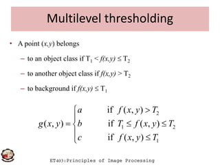 Multilevel thresholding
• A point (x,y) belongs
– to an object class if T1 < f(x,y)  T2
– to another object class if f(x,y) > T2
ET403:Principles of Image Processing
– to background if f(x,y)  T1
2
1 2
1
if ( , )
( , ) if ( , )
if ( , )
a f x y T
g x y b T f x y T
c f x y T


  
 
 