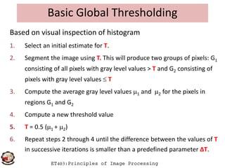 Basic Global Thresholding
Based on visual inspection of histogram
1. Select an initial estimate for T.
2. Segment the image using T. This will produce two groups of pixels: G1
consisting of all pixels with gray level values > T and G2 consisting of
pixels with gray level values  T
ET403:Principles of Image Processing
3. Compute the average gray level values 1 and 2 for the pixels in
regions G1 and G2
4. Compute a new threshold value
5. T = 0.5 (1 + 2)
6. Repeat steps 2 through 4 until the difference between the values of T
in successive iterations is smaller than a predefined parameter ΔT.
 