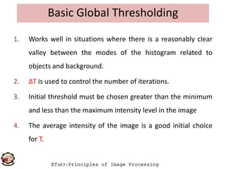 Basic Global Thresholding
1. Works well in situations where there is a reasonably clear
valley between the modes of the histogram related to
objects and background.
2. ΔT is used to control the number of iterations.
ET403:Principles of Image Processing
2. ΔT is used to control the number of iterations.
3. Initial threshold must be chosen greater than the minimum
and less than the maximum intensity level in the image
4. The average intensity of the image is a good initial choice
for T.
 