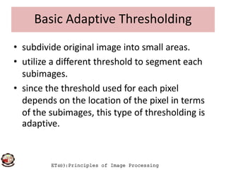 Basic Adaptive Thresholding
• subdivide original image into small areas.
• utilize a different threshold to segment each
subimages.
• since the threshold used for each pixel
ET403:Principles of Image Processing
• since the threshold used for each pixel
depends on the location of the pixel in terms
of the subimages, this type of thresholding is
adaptive.
 