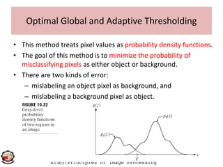• This method treats pixel values as probability density functions.
• The goal of this method is to minimize the probability of
misclassifying pixels as either object or background.
• There are two kinds of error:
– mislabeling an object pixel as background, and
Optimal Global and Adaptive Thresholding
ET403:Principles of Image Processing
– mislabeling an object pixel as background, and
– mislabeling a background pixel as object.
 