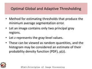 Optimal Global and Adaptive Thresholding
• Method for estimating thresholds that produce the
minimum average segmentation error.
• Let an image contains only two principal gray
regions.
ET403:Principles of Image Processing
regions.
• Let z represents the gray-level values.
• These can be viewed as random quantities, and the
histogram may be considered an estimate of their
probability density function (PDF), p(z).
 