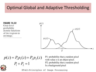 Optimal Global and Adaptive Thresholding
ET403:Principles of Image Processing
1 1 2 2
1 2
( ) ( ) ( )
1
p z P p z P p z
P P
 
 
P1: probability that a random pixel
with value z is an object pixel.
P2: probability that a random pixel
Is a background pixel
 