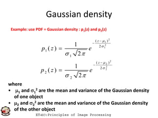 Gaussian density
Example: use PDF = Gaussian density : p1(z) and p2(z)
2
1
2
1
( )
2
1
1
1
( )
2
z
p z e


 



ET403:Principles of Image Processing
2
2
2
2
( )
2
2
2
1
( )
2
z
p z e


 



where
• 1 and 1
2 are the mean and variance of the Gaussian density
of one object
• 2 and 2
2 are the mean and variance of the Gaussian density
of the other object
 