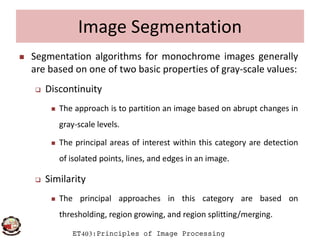 Image Segmentation
 Segmentation algorithms for monochrome images generally
are based on one of two basic properties of gray-scale values:
 Discontinuity
 The approach is to partition an image based on abrupt changes in
gray-scale levels.
ET403:Principles of Image Processing
gray-scale levels.
 The principal areas of interest within this category are detection
of isolated points, lines, and edges in an image.
 Similarity
 The principal approaches in this category are based on
thresholding, region growing, and region splitting/merging.
 