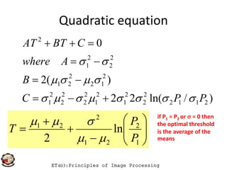 Quadratic equation
)(2
0
2
12
2
21
2
2
2
1
2
B
Awhere
CBTAT





ET403:Principles of Image Processing
)/ln(22
)(2
2112
2
2
2
1
2
1
2
2
2
2
2
1
1221
PPC
B














1
2
21
2
21
ln
2 P
P
T

 if P1 = P2 or  = 0 then
the optimal threshold
is the average of the
means
 