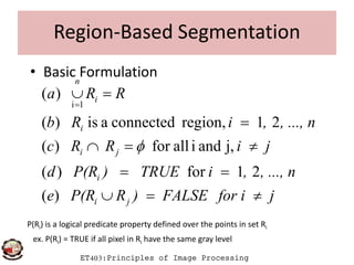 Region-Based Segmentation
• Basic Formulation
, ..., n,iRb
RRa
i
i
n



21region,connectedais)(
)(
1i
ET403:Principles of Image Processing
jfor iFALSE)RP(Re
, ..., n,iTRUE)P(Rd
jiRRc
ji
i
ji
i



)(
21for)(
j,andiallfor)( 
P(Ri) is a logical predicate property defined over the points in set Ri
ex. P(Ri) = TRUE if all pixel in Ri have the same gray level
 