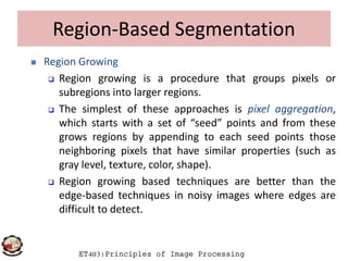 Region-Based Segmentation
 Region Growing
 Region growing is a procedure that groups pixels or
subregions into larger regions.
 The simplest of these approaches is pixel aggregation,
which starts with a set of “seed” points and from these
grows regions by appending to each seed points those
ET403:Principles of Image Processing
grows regions by appending to each seed points those
neighboring pixels that have similar properties (such as
gray level, texture, color, shape).
 Region growing based techniques are better than the
edge-based techniques in noisy images where edges are
difficult to detect.
 