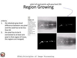 Region Growing
select all seed points with gray level 255
criteria:
1. the absolute gray-level
difference between any pixel
and the seed has to be less
than 65
ET403:Principles of Image Processing
than 65
2. the pixel has to be 8-
connected to at least one
pixel in that region (if more,
the regions are merged)
 