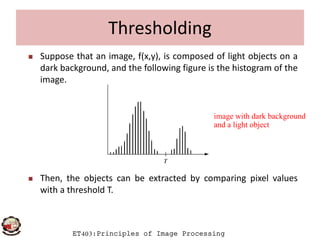Thresholding
 Suppose that an image, f(x,y), is composed of light objects on a
dark background, and the following figure is the histogram of the
image.
image with dark background
ET403:Principles of Image Processing
 Then, the objects can be extracted by comparing pixel values
with a threshold T.
image with dark background
and a light object
 