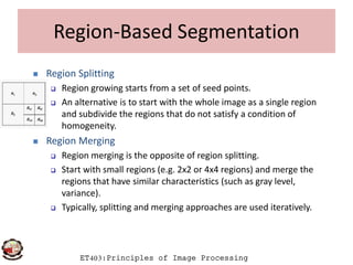 Region-Based Segmentation
 Region Splitting
 Region growing starts from a set of seed points.
 An alternative is to start with the whole image as a single region
and subdivide the regions that do not satisfy a condition of
homogeneity.
ET403:Principles of Image Processing
 Region Merging
 Region merging is the opposite of region splitting.
 Start with small regions (e.g. 2x2 or 4x4 regions) and merge the
regions that have similar characteristics (such as gray level,
variance).
 Typically, splitting and merging approaches are used iteratively.
 