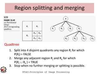 Region splitting and merging
ET403:Principles of Image Processing
Quadtree
1. Split into 4 disjoint quadrants any region Ri for which
P(Ri) = FALSE
2. Merge any adjacent region Rj and Rk for which
P(Ri  Rk ) = TRUE
3. Stop when no further merging or splitting is possible.
 
