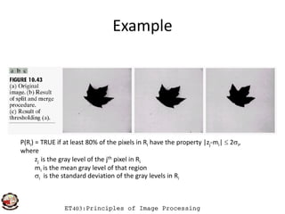 Example
ET403:Principles of Image Processing
P(Ri) = TRUE if at least 80% of the pixels in Ri have the property |zj-mi|  2i,
where
zj is the gray level of the jth pixel in Ri
mi is the mean gray level of that region
i is the standard deviation of the gray levels in Ri
 