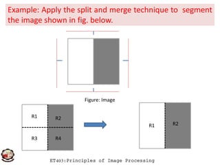 Example: Apply the split and merge technique to segment
the image shown in fig. below.
ET403:Principles of Image Processing
Figure: Image
R1 R2
R4R3
R1 R2
 