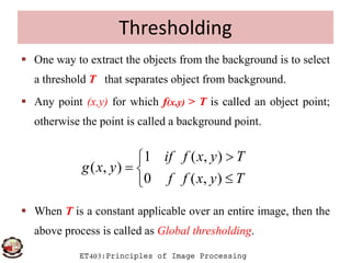 Thresholding
 One way to extract the objects from the background is to select
a threshold T that separates object from background.
 Any point (x,y) for which f(x,y) > T is called an object point;
otherwise the point is called a background point.
ET403:Principles of Image Processing
 When T is a constant applicable over an entire image, then the
above process is called as Global thresholding.
1 ( , )
( , )
0 ( , )
if f x y T
g x y
f f x y T

 

 