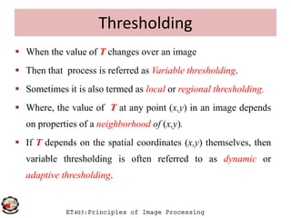 Thresholding
 When the value of T changes over an image
 Then that process is referred as Variable thresholding.
 Sometimes it is also termed as local or regional thresholding.
 Where, the value of T at any point (x,y) in an image depends
ET403:Principles of Image Processing
 Where, the value of T at any point (x,y) in an image depends
on properties of a neighborhood of (x,y).
 If T depends on the spatial coordinates (x,y) themselves, then
variable thresholding is often referred to as dynamic or
adaptive thresholding.
 