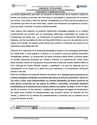 BECA DE ESPECIALIZACIÓN EN PEDAGOGÍA VERANO 2015 – PRONABEC
SEMINARIO DE “FORTALECIMIENTO
DE LAS ESTRATEGIAS PEDAGÓGICAS PARA EL LOGRO DE APRENDIZAJES
EN MATEMÁTICA Y COMPRENSIÓN LECTORA”
de manera significativa, para esto, es necesario la intervención de un maestro o padre de
familia que conozca el proceso del niño frente al aprendizaje y comprensión de la lectura
que motive a los niños y niñas ser lectores competentes en un futuro de forma autónoma y
se entienda que Inferir es leer entre líneas, extraer una información no explícita en el texto,
pero que quizá, el escritor o escritora intenta transmitir.
Para mejorar ésta situación se pretende implementar estrategias basadas en un modelo
constructivista que permite que los estudiantes desarrollen capacidades de niveles de
comprensión de textos que se fundamenta en posiciones constructivas derivadas de
Vigotsky, con los conceptos de Zona de Desarrollo Próximo, que es la de aprender con el
apoyo de los demás. El enfoque socio-cultural que concibe, la influencia del contexto en el
desarrollo y aprendizaje del niño.
Además de la aplicación de la propuesta pedagógica basada en las estrategias planteadas
por Isabel Solé; a nivel cognitivo, la lectura es un práctica social que permite desarrollar
competentes lectores.; la comprensión de textos narrativos desde Smith, la lectura desde
un modelo interactivo propuesto por Camps y Colomer y la estructura del cuento como
texto narrativo, Desde de la propuesta constructivista, mirada por Josette Jolibert (1997), el
niño interroga los textos dándole sentido y significado a lo que lee, logrando que su
comprensión no se quede en lo literal sino que trascienda a la comprensión inferencial
directa o más allá.
Entre los resultados que pretende alcanzar el proyecto son: docentes que incorporan en su
práctica pedagógica estrategias innovadoras para elevar el nivel de comprensión lectora en
los niños y niñas, aulas implementadas con material bibliográfico de textos narrativos de
todo género promovida por los padres de familia y comunidad, comunidad educativa
sensibilizados en la importancia de la lectura, talleres con padres de familia, y para el logro
de ello se incluirán en las sesiones / unidades de aprendizaje estrategias de comprensión
de textos como círculos de interaprendizaje. Este proyecto tendrá una duración de tres
meses, y contará con un sistema de acompañamiento y monitoreo que se realizará con el
apoyo del director de la IE.
5. Beneficiarios del proyecto
TIPO META CARACTERÍSTICAS
PROYECTO DE INOVACION PEDAGOGICA Página
 