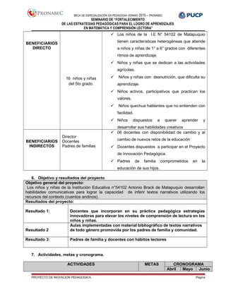 BECA DE ESPECIALIZACIÓN EN PEDAGOGÍA VERANO 2015 – PRONABEC
SEMINARIO DE “FORTALECIMIENTO
DE LAS ESTRATEGIAS PEDAGÓGICAS PARA EL LOGRO DE APRENDIZAJES
EN MATEMÁTICA Y COMPRENSIÓN LECTORA”
BENEFICIARIOS
DIRECTO
16 niños y niñas
del 5to grado.
 Los niños de la I.E N° 54102 de Matapuquio
tienen características heterogéneas que atiende
a niños y niñas de 1° a 6° grados con diferentes
ritmos de aprendizaje.
 Niños y niñas que se dedican a las actividades
agrícolas.
 Niños y niñas con desnutrición, que dificulta su
aprendizaje.
 Niños activos, participativos que practican los
valores.
 Niños quechua hablantes que no entienden con
facilidad.
 Niños dispuestos a querer aprender y
desarrollar sus habilidades creativos
BENEFICIARIOS
INDIRECTOS
Director
Docentes
Padres de familias
 06 docentes con disponibilidad de cambio y al
cambio de nuevos retos de la educación
 Docentes dispuestos a participar en el Proyecto
de Innovación Pedagógica.
 Padres de familia comprometidos en la
educación de sus hijos.
6. Objetivo y resultados del proyecto
Objetivo general del proyecto:
Los niños y niñas de la Institución Educativa n°54102 Antonio Brack de Matapuquio desarrollan
habilidades comunicativas para lograr la capacidad de inferir textos narrativos utilizando los
recursos del contexto (cuentos andinos).
Resultados del proyecto:
Resultado 1: Docentes que incorporan en su práctica pedagógica estrategias
innovadoras para elevar los niveles de comprensión de lectura en los
niños y niñas.
Resultado 2
Aulas implementadas con material bibliográfico de textos narrativos
de todo género promovida por los padres de familia y comunidad.
Resultado 3: Padres de familia y docentes con hábitos lectores
7. Actividades, metas y cronograma.
ACTIVIDADES METAS CRONOGRAMA
Abril Mayo Junio
PROYECTO DE INOVACION PEDAGOGICA Página
 