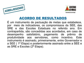 ACORDO DE RESULTADOS
É um instrumento de pactuação de metas que estabelece,
por meio de indicadores, os compromissos da SEE, das
SRE e das Escolas Estaduais no referido ano. Em
contrapartida, são concedidas aos acordados, em caso de
desempenho satisfatório, pagamento de prêmio de
produtividade aos servidores, como incentivo. Este
instrumento é assinado, primeiramente, entre Governador e
a SEE ( 1ª Etapa) e posteriormente assinado entre a SEE e
as SRE e Escolas (2ª Etapa).
 