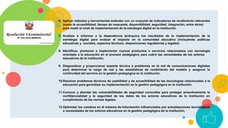 6. Aplicar métodos y herramientas estándar con un conjunto de indicadores de rendimiento relevantes
(como la accesibilidad, tiempo de respuesta, disponibilidad, seguridad, integración, entre otros)
para medir el nivel de implementación de la estrategia digital en la institución.
7. Analizar e informar a la dependencia jerárquica los resultados de la implementación de la
estrategia digital para evaluar el impacto en la comunidad educativa (incluyendo políticas
educativas y sociales, aspectos técnicos, disposiciones regulatorias y legales)
8. Identificar, promover e implementar nuevos productos o servicios relacionados con tecnología
orientada a la educación en el proceso pedagógico para cubrir las necesidades de los actores
educativos de la institución.
9. Diagnosticar y proporcionar soporte técnico a problemas en la red de comunicaciones digitales
para determinar la carga de red y las estadísticas de rendimiento del modelo y asegurar la
continuidad del servicio en la gestión pedagógica en la institución.
10.Resolver problemas técnicos de usabilidad y de accesibilidad de las tecnologías relacionadas a la
educación para garantizar su implementación en la gestión pedagógica en la institución.
11.Conocer y abordar las vulnerabilidades de seguridad conocidas para proteger proactivamente la
confidencialidad y la seguridad de los datos de los actores educativos de la institución en
cumplimiento de las normas legales.
12.Optimizar los cambios en el sistema de Información influenciados por actualizaciones tecnológicas
o necesidades de los actores educativos en la gestión pedagógica de la institución.
 