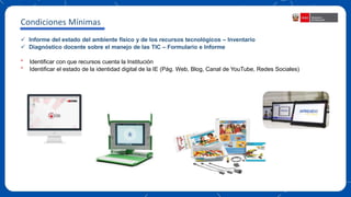  Informe del estado del ambiente físico y de los recursos tecnológicos – Inventario
 Diagnóstico docente sobre el manejo de las TIC – Formulario e Informe
* Identificar con que recursos cuenta la Institución
* Identificar el estado de la identidad digital de la IE (Pág. Web, Blog, Canal de YouTube, Redes Sociales)
Condiciones Mínimas
 
