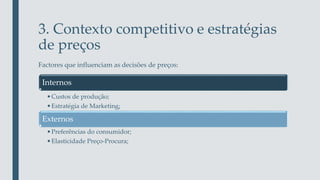 3. Contexto competitivo e estratégias
de preços
Factores que influenciam as decisões de preços:
Internos
•Custos de produção;
•Estratégia de Marketing;
Externos
•Preferências do consumidor;
•Elasticidade Preço-Procura;
 