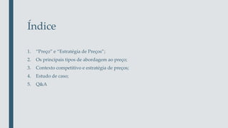 Índice
1. “Preço” e “Estratégia de Preços”;
2. Os principais tipos de abordagem ao preço;
3. Contexto competitivo e estratégia de preços;
4. Estudo de caso;
5. Q&A
 