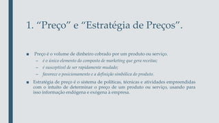 1. “Preço” e “Estratégia de Preços”.
■ Preço é o volume de dinheiro cobrado por um produto ou serviço.
– é o único elemento do composto de marketing que gera receitas;
– é susceptível de ser rapidamente mudado;
– favorece o posicionamento e a definição simbólica do produto.
■ Estratégia de preço é o sistema de políticas, técnicas e atividades empreendidas
com o intuíto de determinar o preço de um produto ou serviço, usando para
isso informação endógena e exógena à empresa.
 