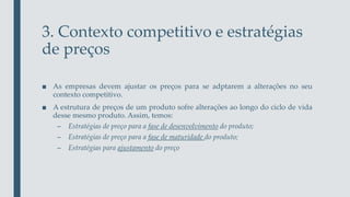 3. Contexto competitivo e estratégias
de preços
■ As empresas devem ajustar os preços para se adptarem a alterações no seu
contexto competitivo.
■ A estrutura de preços de um produto sofre alterações ao longo do ciclo de vida
desse mesmo produto. Assim, temos:
– Estratégias de preço para a fase de desenvolvimento do produto;
– Estratégias de preço para a fase de maturidade do produto;
– Estratégias para ajustamento do preço
 