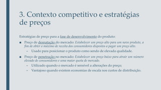 3. Contexto competitivo e estratégias
de preços
Estratégias de preço para a fase de desenvolvimento do produto:
■ Preço de desnatação do mercado: Estabelecer um preço alto para um novo produto, a
fim de obter o máximo de receita dos consumidores dispostos a pagar um preço alto.
– Usado para posicionar o produto como sendo de elevada qualidade.
■ Preço de penetração no mercado: Estabelecer um preço baixo para atrair um número
elevado de consumidores e uma maior quota de mercado.
– Utilizado quando o mercado é sensível a alterações do preço;
– Vantajoso quando existem economias de escala nos custos de distribuição.
 