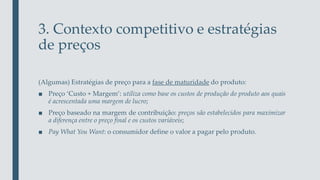 3. Contexto competitivo e estratégias
de preços
(Algumas) Estratégias de preço para a fase de maturidade do produto:
■ Preço ‘Custo + Margem’: utiliza como base os custos de produção do produto aos quais
é acrescentada uma margem de lucro;
■ Preço baseado na margem de contribuição: preços são estabelecidos para maximizar
a diferença entre o preço final e os custos variáveis;
■ Pay What You Want: o consumidor define o valor a pagar pelo produto.
 