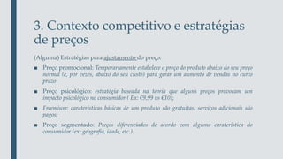 3. Contexto competitivo e estratégias
de preços
(Alguma) Estratégias para ajustamento do preço:
■ Preço promocional: Temporariamente estabelece o preço do produto abaixo do seu preço
normal (e, por vezes, abaixo do seu custo) para gerar um aumento de vendas no curto
prazo
■ Preço psicológico: estratégia baseada na teoria que alguns preços provocam um
impacto psicológico no consumidor ( Ex: €9,99 vs €10);
■ Freemium: caraterísticas básicas de um produto são gratuitas, serviços adicionais são
pagos;
■ Preço segmentado: Preços diferenciados de acordo com alguma caraterística do
consumidor (ex: geografia, idade, etc.).
 