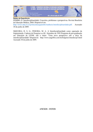 Relato de Experiência
POMBO, O. Interdisciplinaridade: Conceitos, problemas e perspectivas. Revista Brasileira
de Educação Médica, 2004. Disponível em:
http://www.educ.fc.ul.pt/docentesqopombo/mathesis/interdisciplinaridade.pdf. Acessado
30 de junho de 2009.
SIQUEIRA; H. S. G.; PEREIRA, M. A. A Interdisciplinaridade como superação da
fragmentação. Caderno de Pesquisa n.o 68 - Setembro de 1995 Programa de pós-graduação
em Educação da UFSM, sob o título: "Uma nova perspectiva sob a ótica da
interdisciplinaridade".Disponível: http://www.angelfire.com/sk/holgonsi/interdiscip3.html
Acessado 30 de junho de 2009.
ANEXOS – FOTOS
 