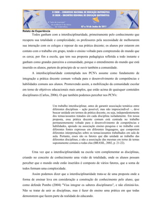 Relato de Experiência
Todos ganham com a interdisciplinaridade, primeiramente pelo conhecimento que
recupera sua totalidade e complexidade; os professores pela necessidade de melhorarem
sua interação com os colegas e repesar da sua prática docente; os alunos por estarem em
contato com o trabalho em grupo, tendo o ensino voltado para compreensão do mundo que
os cerca; por fim a escola, que tem sua proposta pedagógica refletida a todo instante e
ganham como grandes parceiros a comunidade, porque o entendimento do mundo que está
inserido os alunos, partem do principio de se ouvir também a comunidade.
A interdisciplinaridade contemplada nos PCN's assume como fundamento de
integração a prática docente comum voltada para o desenvolvimento de competências e
habilidades comuns aos alunos. Promovendo assim, a mobilização da comunidade escolar
em torno de objetivos educacionais mais amplos, que estão acima de quaisquer conteúdos
disciplinares (Carlos, 2006). O que também podemos perceber nos PCN's:
Um trabalho interdisciplinar, antes de garantir associação temática entre
diferentes disciplinas – ação possível, mas não imprescindível –, deve
buscar unidade em termos de prática docente, ou seja, independentemente
dos temas/assuntos tratados em cada disciplina isoladamente. Em nossa
proposta, essa prática docente comum está centrada no trabalho
permanentemente voltado para o desenvolvimento de competências e
habilidades, apoiado na associação ensino–pesquisa e no trabalho com
diferentes fontes expressas em diferentes linguagens, que comportem
diferentes interpretações sobre os temas/assuntos trabalhados em sala de
aula. Portanto, esses são os fatores que dão unidade ao trabalho das
diferentes disciplinas, e não a associação das mesmas em torno de temas
supostamente comuns a todas elas (BRASIL, 2002, p. 21-22).
Uma vez que a interdisciplinaridade na escola vem complementar as disciplinas,
criando no conceito de conhecimento uma visão de totalidade, onde os alunos possam
perceber que o mundo onde estão inseridos é composto de vários fatores, que a soma de
todos formam uma complexidade.
Assim podemos dizer que a interdisciplinaridade trata-se de uma proposta onde a
forma de ensinar leva em consideração a construção do conhecimento pelo aluno, que
como defende Pombo (2004) "Visa integrar os saberes disciplinares", e não eliminá-los.
Não se tratar de unir as disciplinas, mas é fazer do ensino uma prática em que todas
demonstrem que fazem parte da realidade do educando.
 