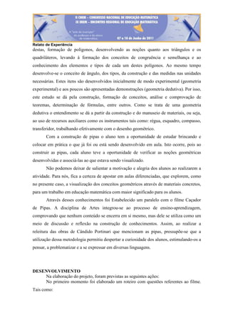 Relato de Experiência
destas, formação de polígonos, desenvolvendo as noções quanto aos triângulos e os
quadriláteros, levando à formação dos conceitos de congruência e semelhança e ao
conhecimento dos elementos e tipos de cada um destes polígonos. Ao mesmo tempo
desenvolve-se o conceito de ângulo, dos tipos, da construção e das medidas nas unidades
necessárias. Estes itens são desenvolvidos inicialmente de modo experimental (geometria
experimental) e aos poucos são apresentadas demonstrações (geometria dedutiva). Por isso,
este estudo se dá pela construção, formação de conceitos, análise e comprovação de
teoremas, determinação de fórmulas, entre outros. Como se trata de uma geometria
dedutiva o entendimento se dá a partir da construção e do manuseio de materiais, ou seja,
ao uso de recursos auxiliares como os instrumentos tais como: régua, esquadro, compasso,
transferidor, trabalhando efetivamente com o desenho geométrico.
Com a construção de pipas o aluno tem a oportunidade de estudar brincando e
colocar em prática o que já foi ou está sendo desenvolvido em aula. Isto ocorre, pois ao
construir as pipas, cada aluno teve a oportunidade de verificar as noções geométricas
desenvolvidas e associá-las ao que estava sendo visualizado.
Não podemos deixar de salientar a motivação e alegria dos alunos ao realizarem a
atividade. Para nós, fica a certeza de apostar em aulas diferenciadas, que explorem, como
no presente caso, a visualização dos conceitos geométricos através de materiais concretos,
para um trabalho em educação matemática com maior significado para os alunos.
Através desses conhecimentos foi Estabelecido um paralelo com o filme Caçador
de Pipas. A disciplina de Artes integrou-se ao processo de ensino-aprendizagem,
comprovando que nenhum conteúdo se encerra em si mesmo, mas dele se utiliza como um
meio de discussão e reflexão na construção de conhecimentos. Assim, ao realizar a
releitura das obras de Cândido Portinari que mencionam as pipas, pressupõe-se que a
utilização dessa metodologia permitiu despertar a curiosidade dos alunos, estimulando-os a
pensar, a problematizar e a se expressar em diversas linguagens.
DESENVOLVIMENTO
Na elaboração do projeto, foram previstas as seguintes ações:
No primeiro momento foi elaborado um roteiro com questões referentes ao filme.
Tais como:
 