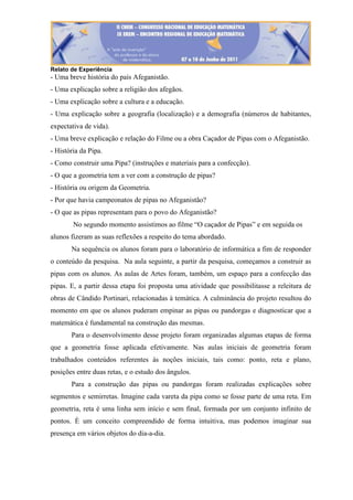 Relato de Experiência
- Uma breve história do país Afeganistão.
- Uma explicação sobre a religião dos afegãos.
- Uma explicação sobre a cultura e a educação.
- Uma explicação sobre a geografia (localização) e a demografia (números de habitantes,
expectativa de vida).
- Uma breve explicação e relação do Filme ou a obra Caçador de Pipas com o Afeganistão.
- História da Pipa.
- Como construir uma Pipa? (instruções e materiais para a confecção).
- O que a geometria tem a ver com a construção de pipas?
- História ou origem da Geometria.
- Por que havia campeonatos de pipas no Afeganistão?
- O que as pipas representam para o povo do Afeganistão?
No segundo momento assistimos ao filme “O caçador de Pipas” e em seguida os
alunos fizeram as suas reflexões a respeito do tema abordado.
Na sequência os alunos foram para o laboratório de informática a fim de responder
o conteúdo da pesquisa. Na aula seguinte, a partir da pesquisa, começamos a construir as
pipas com os alunos. As aulas de Artes foram, também, um espaço para a confecção das
pipas. E, a partir dessa etapa foi proposta uma atividade que possibilitasse a releitura de
obras de Cândido Portinari, relacionadas à temática. A culminância do projeto resultou do
momento em que os alunos puderam empinar as pipas ou pandorgas e diagnosticar que a
matemática é fundamental na construção das mesmas.
Para o desenvolvimento desse projeto foram organizadas algumas etapas de forma
que a geometria fosse aplicada efetivamente. Nas aulas iniciais de geometria foram
trabalhados conteúdos referentes às noções iniciais, tais como: ponto, reta e plano,
posições entre duas retas, e o estudo dos ângulos.
Para a construção das pipas ou pandorgas foram realizadas explicações sobre
segmentos e semirretas. Imagine cada vareta da pipa como se fosse parte de uma reta. Em
geometria, reta é uma linha sem início e sem final, formada por um conjunto infinito de
pontos. È um conceito compreendido de forma intuitiva, mas podemos imaginar sua
presença em vários objetos do dia-a-dia.
 
